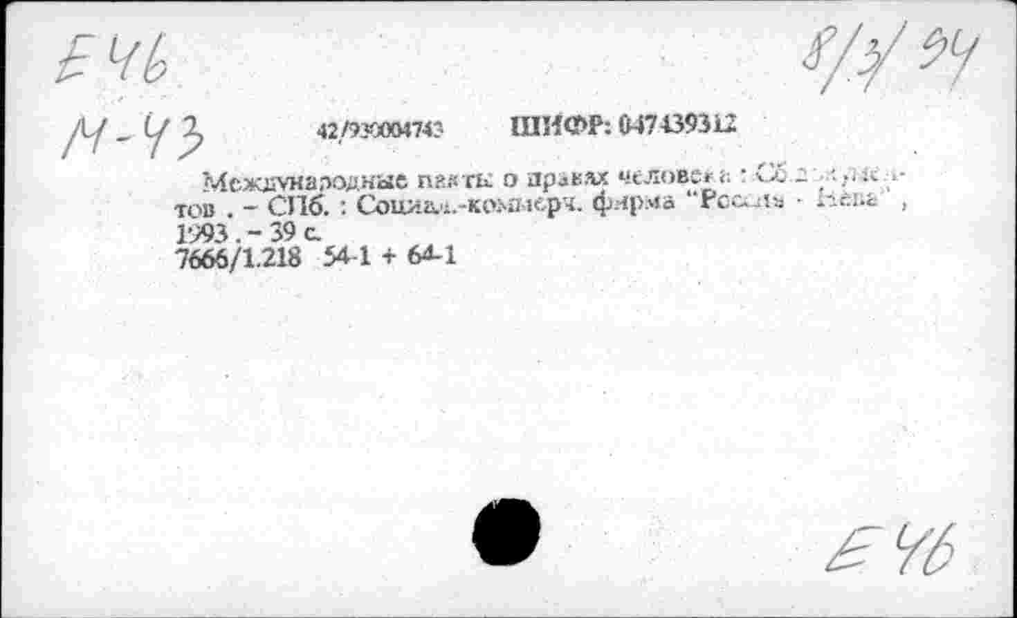 ﻿2,	42/9ХЙ0474' ШИФР: 647439312
Мсж£УН8псдные пакты о правах человека : Сб.:'/.рк;.-тов . - СПб.: Социал.-коммерч. фирма “Рсс^1а • Ьепг , 1993. - 39 с.
7666/1.218 54-1 + 64-1